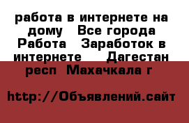 работа в интернете на дому - Все города Работа » Заработок в интернете   . Дагестан респ.,Махачкала г.